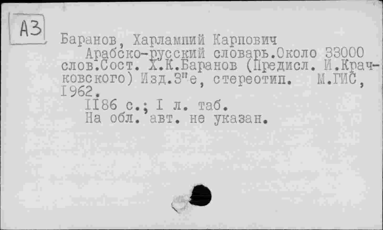 ﻿____z Баранов, Харлампий Карпович
Арабеко-русский словарь.Около 33000 слов.Сост. X.К.Баранов (Предисл. И.Крачковского) Изд.3"е, стереотип. М.ГИС, 1962.
1186 с.; I л. таб.
На обл. авт. не указан.